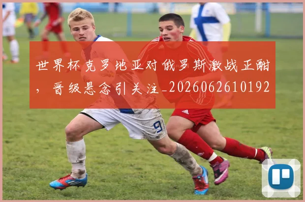 世界杯克罗地亚对俄罗斯激战正酣，晋级悬念引关注_20260626101925