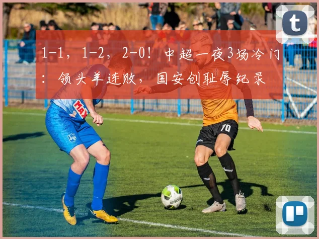 1-1，1-2，2-0！中超一夜3场冷门：领头羊连败，国安创耻辱纪录