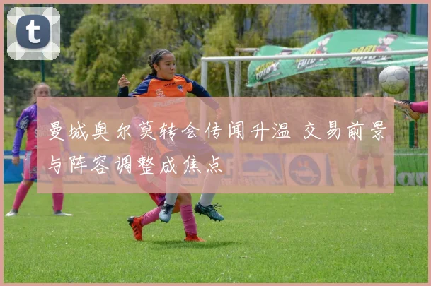 曼城奥尔莫转会传闻升温 交易前景与阵容调整成焦点