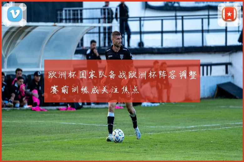 欧洲杯国家队备战欧洲杯阵容调整 赛前训练成关注焦点