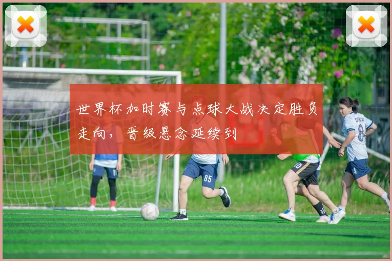 世界杯加时赛与点球大战决定胜负走向，晋级悬念延续到