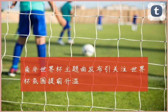 南非世界杯主题曲发布引关注 世界杯氛围提前升温