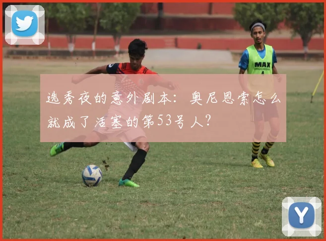 选秀夜的意外剧本：奥尼恩索怎么就成了活塞的第53号人？
