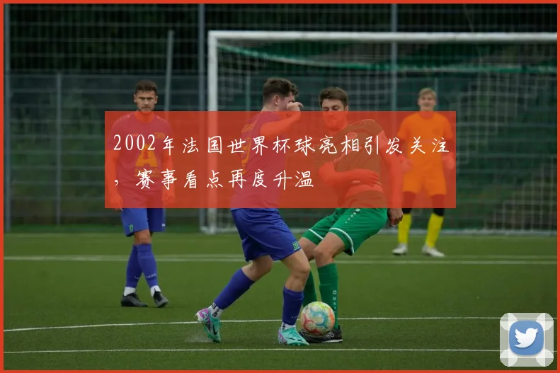 2002年法国世界杯球亮相引发关注，赛事看点再度升温