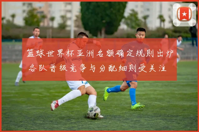 篮球世界杯亚洲名额确定规则出炉 各队晋级竞争与分配细则受关注