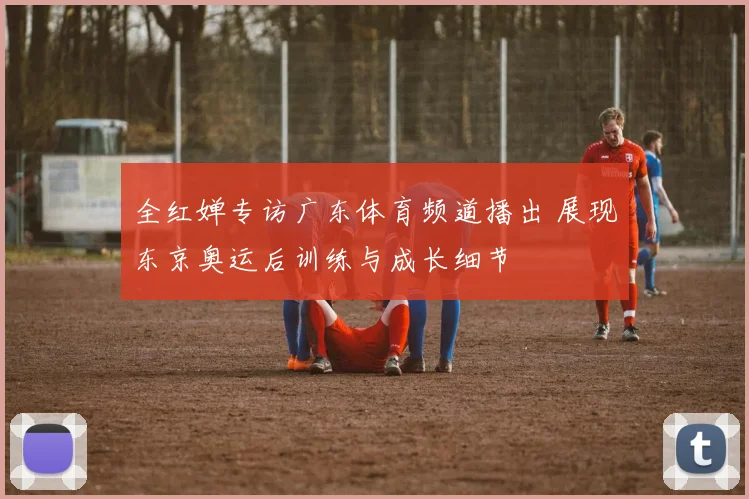 全红婵专访广东体育频道播出 展现东京奥运后训练与成长细节