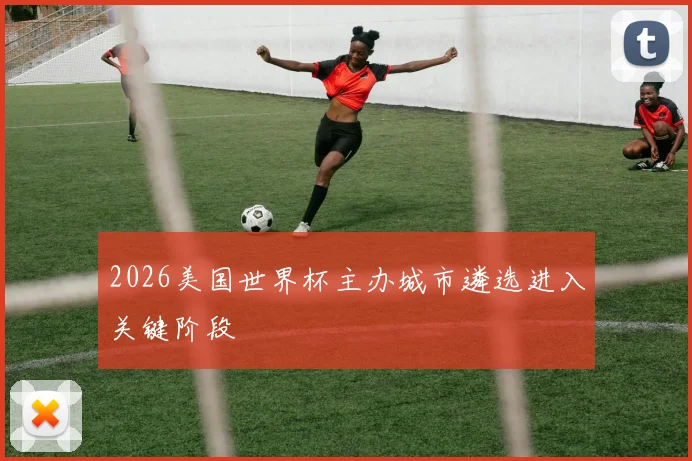 2026美国世界杯主办城市遴选进入关键阶段