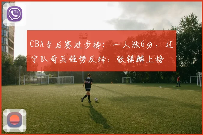 CBA季后赛进步榜：一人涨6分，辽宁队奇兵强势反转，张镇麟上榜