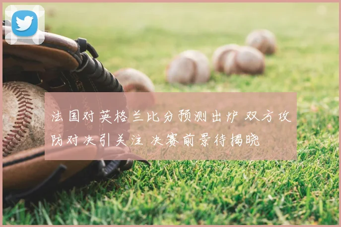 法国对英格兰比分预测出炉 双方攻防对决引关注 决赛前景待揭晓