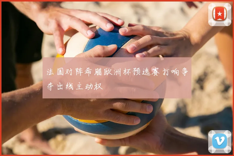 法国对阵希腊欧洲杯预选赛打响争夺出线主动权