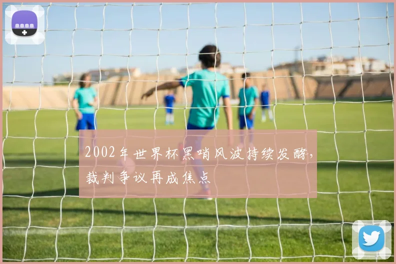 2002年世界杯黑哨风波持续发酵，裁判争议再成焦点