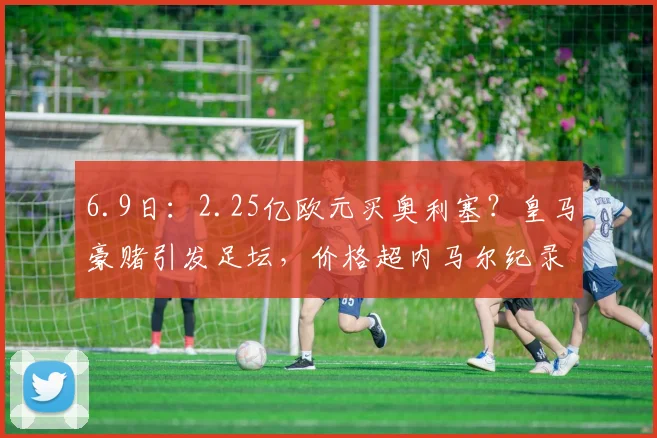 6.9日：2.25亿欧元买奥利塞？皇马豪赌引发足坛，价格超内马尔纪录是泡沫还是价值？_本赛季_欧冠_拜仁慕尼黑