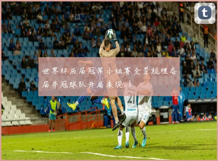 世界杯历届冠军小组赛全景梳理各届夺冠球队开局表现_1
