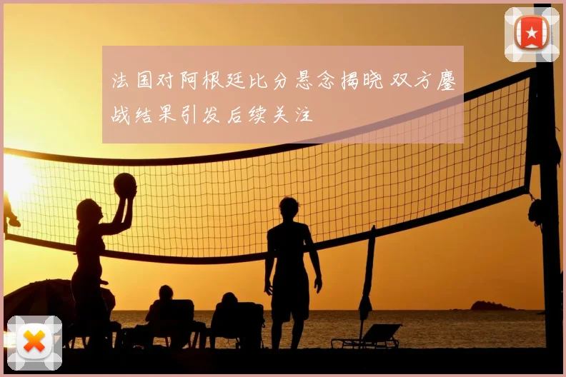 法国对阿根廷比分悬念揭晓 双方鏖战结果引发后续关注