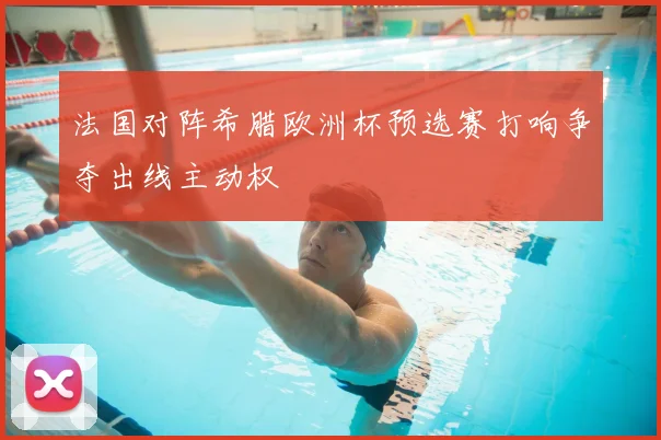 法国对阵希腊欧洲杯预选赛打响争夺出线主动权