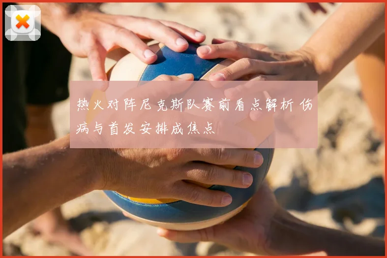 热火对阵尼克斯队赛前看点解析 伤病与首发安排成焦点
