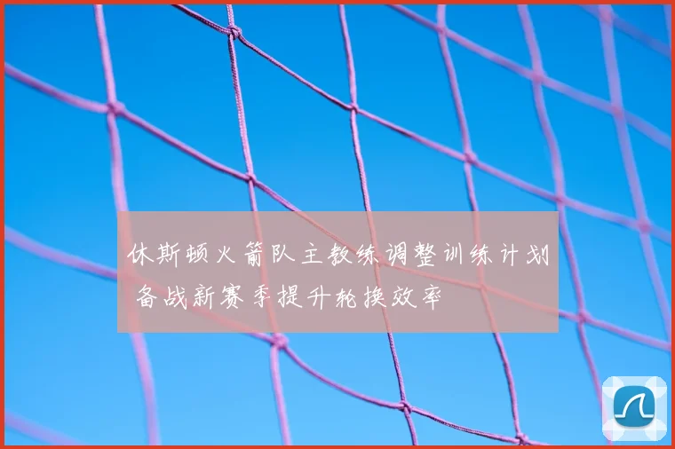 休斯顿火箭队主教练调整训练计划 备战新赛季提升轮换效率