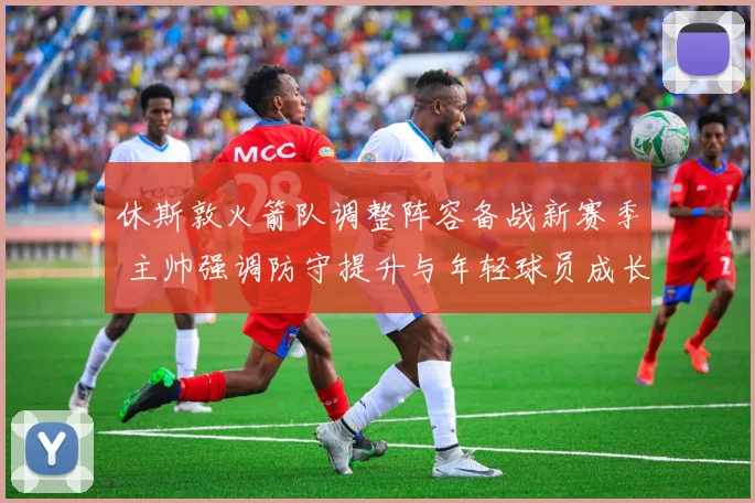 休斯敦火箭队调整阵容备战新赛季 主帅强调防守提升与年轻球员成长