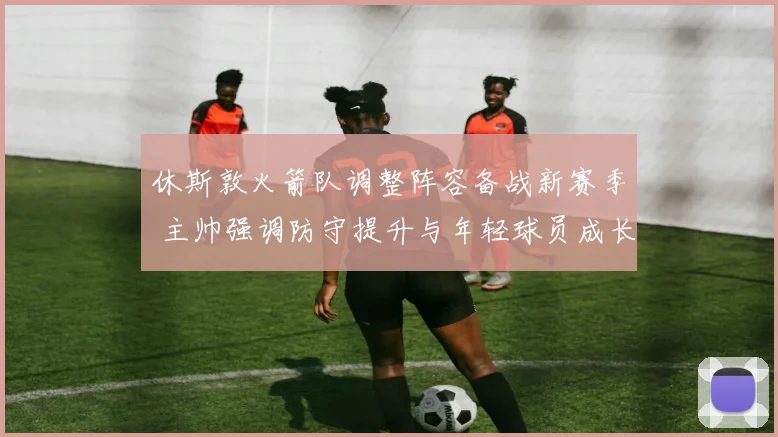 休斯敦火箭队调整阵容备战新赛季 主帅强调防守提升与年轻球员成长