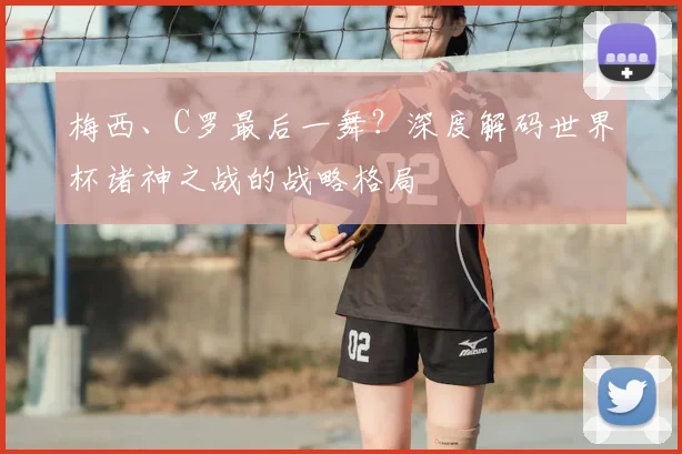 梅西、C罗最后一舞?深度解码世界杯诸神之战的战略格局