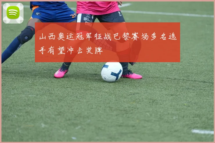山西奥运冠军征战巴黎赛场多名选手有望冲击奖牌