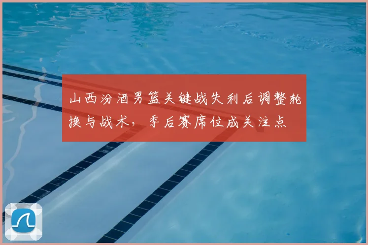 山西汾酒男篮关键战失利后调整轮换与战术，季后赛席位成关注点