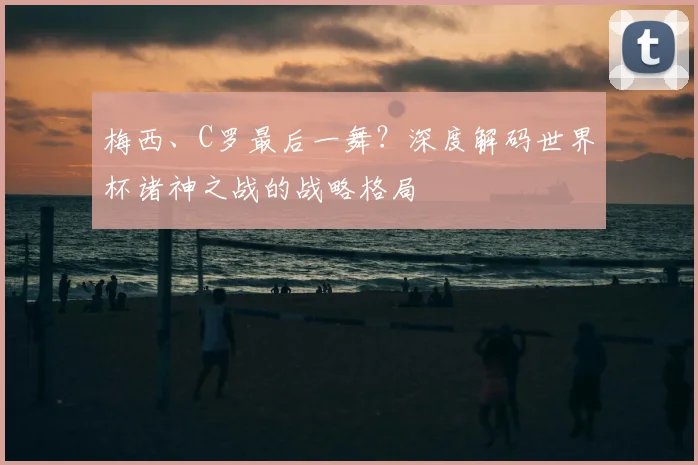 梅西、C罗最后一舞?深度解码世界杯诸神之战的战略格局