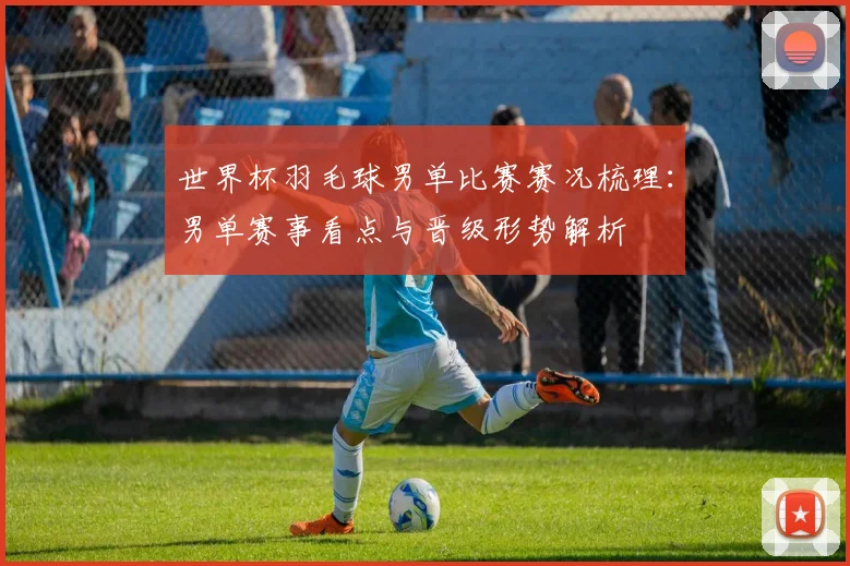 世界杯羽毛球男单比赛赛况梳理：男单赛事看点与晋级形势解析