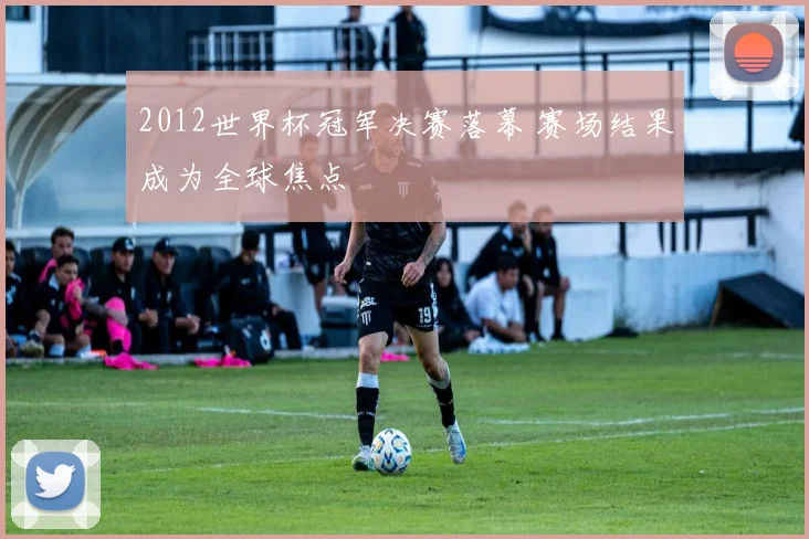 2012世界杯冠军决赛落幕 赛场结果成为全球焦点