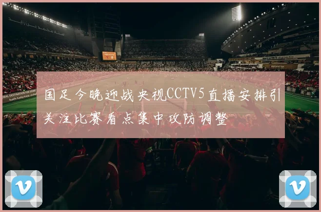 国足今晚迎战央视CCTV5直播安排引关注比赛看点集中攻防调整