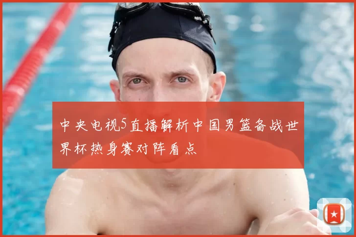 中央电视5直播解析中国男篮备战世界杯热身赛对阵看点