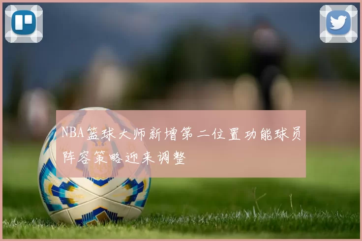 NBA篮球大师新增第二位置功能球员阵容策略迎来调整