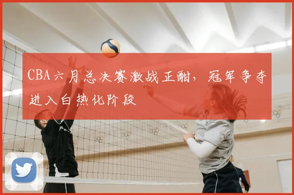 CBA六月总决赛激战正酣，冠军争夺进入白热化阶段