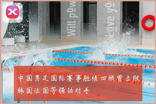 中国男足国际赛事胜绩回顾曾击败韩国法国等强劲对手