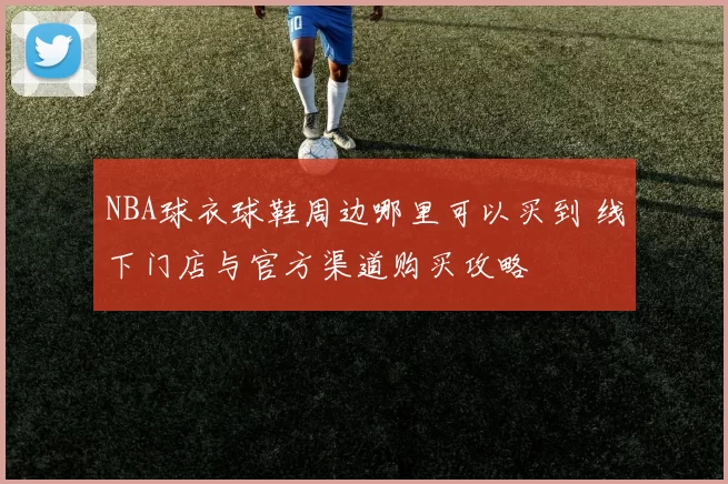NBA球衣球鞋周边哪里可以买到 线下门店与官方渠道购买攻略