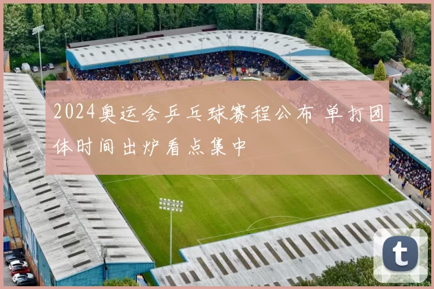 2024奥运会乒乓球赛程公布 单打团体时间出炉看点集中