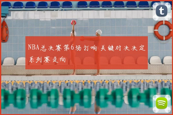 NBA总决赛第6场打响 关键对决决定系列赛走向