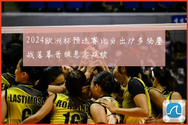 2024欧洲杯预选赛比分出炉多场鏖战落幕晋级悬念延续