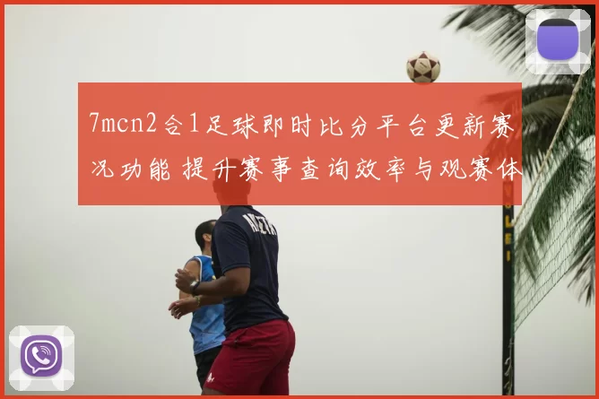 7mcn2合1足球即时比分平台更新赛况功能 提升赛事查询效率与观赛体验