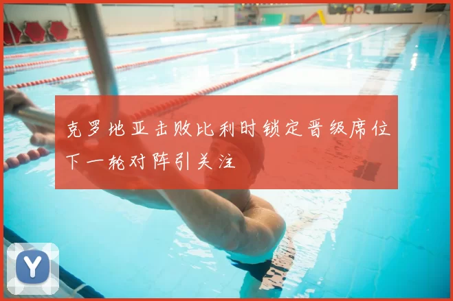 克罗地亚击败比利时锁定晋级席位下一轮对阵引关注