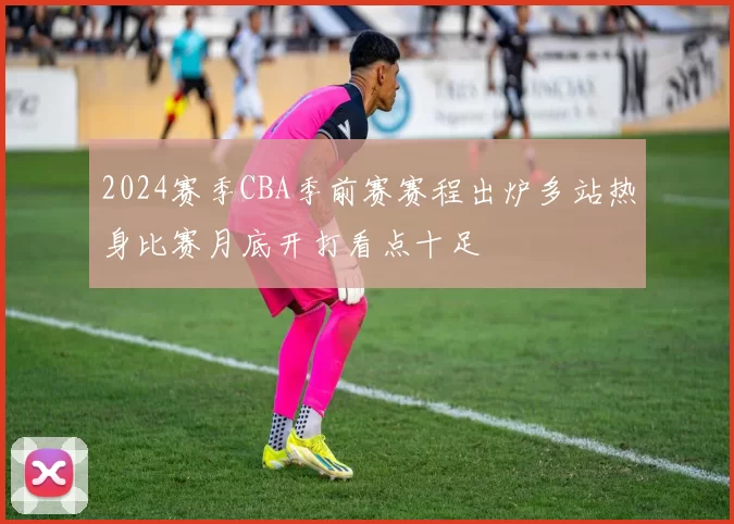 2024赛季CBA季前赛赛程出炉多站热身比赛月底开打看点十足
