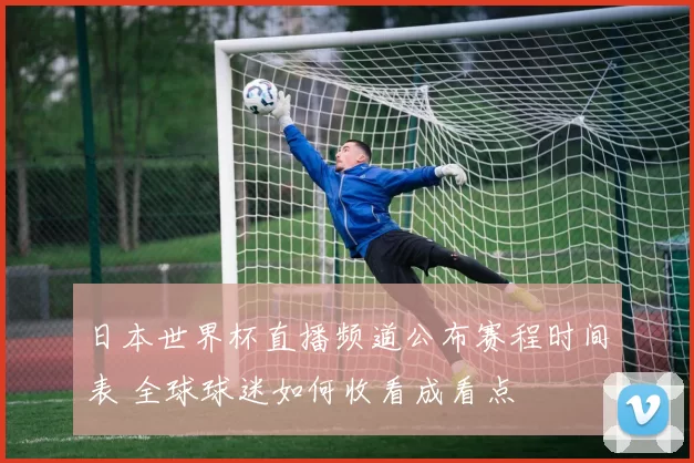 日本世界杯直播频道公布赛程时间表 全球球迷如何收看成看点