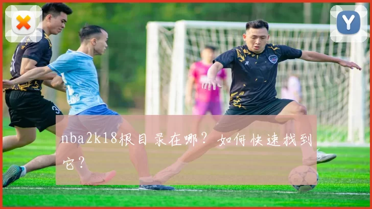 nba2k18根目录在哪?如何快速找到它?