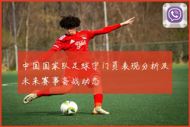 中国国家队足球守门员表现分析及未来赛事备战动态