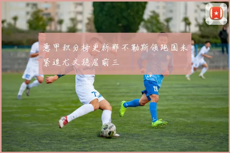 意甲积分榜更新那不勒斯领跑国米紧追尤文稳居前三