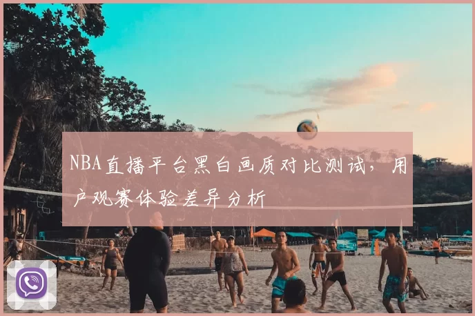 NBA直播平台黑白画质对比测试，用户观赛体验差异分析