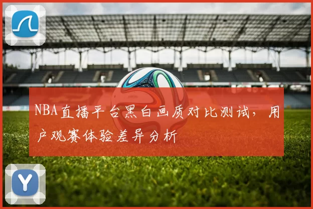 NBA直播平台黑白画质对比测试，用户观赛体验差异分析