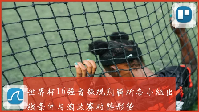 世界杯16强晋级规则解析各小组出线条件与淘汰赛对阵形势