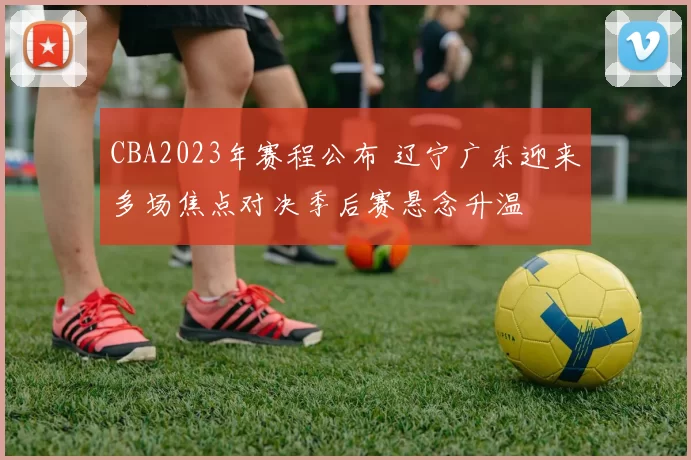 CBA2023年赛程公布 辽宁广东迎来多场焦点对决季后赛悬念升温