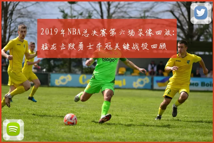 2019年NBA总决赛第六场录像回放：猛龙击败勇士夺冠关键战役回顾